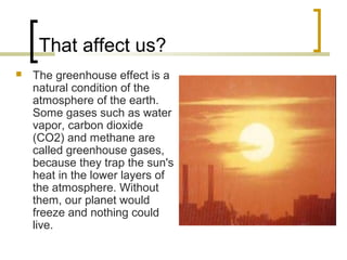 That affect us?
 The greenhouse effect is a
natural condition of the
atmosphere of the earth.
Some gases such as water
vapor, carbon dioxide
(CO2) and methane are
called greenhouse gases,
because they trap the sun's
heat in the lower layers of
the atmosphere. Without
them, our planet would
freeze and nothing could
live.
 
