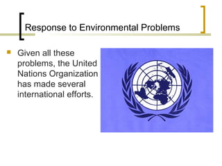 Response to Environmental Problems
 Given all these
problems, the United
Nations Organization
has made several
international efforts.
 