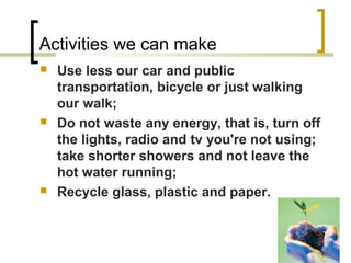 Activities we can make
 Use less our car and public
transportation, bicycle or just walking
our walk;
 Do not waste any energy, that is, turn off
the lights, radio and tv you're not using;
take shorter showers and not leave the
hot water running;
 Recycle glass, plastic and paper.
 