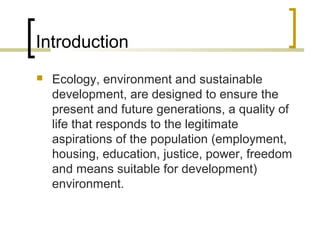 Introduction
 Ecology, environment and sustainable
development, are designed to ensure the
present and future generations, a quality of
life that responds to the legitimate
aspirations of the population (employment,
housing, education, justice, power, freedom
and means suitable for development)
environment.
 