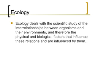 Ecology
 Ecology deals with the scientific study of the
interrelationships between organisms and
their environments, and therefore the
physical and biological factors that influence
these relations and are influenced by them.
 