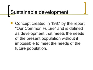 Sustainable development
 Concept created in 1987 by the report
"Our Common Future" and is defined
as development that meets the needs
of the present population without it
impossible to meet the needs of the
future population.
 