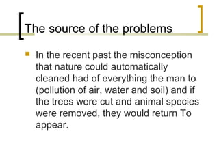 The source of the problems
 In the recent past the misconception
that nature could automatically
cleaned had of everything the man to
(pollution of air, water and soil) and if
the trees were cut and animal species
were removed, they would return To
appear.
 