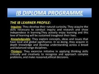 IB DIPLOMA PROGRAMME
THE IB LEARNER PROFILE:
-Inquires: They develop their natural curiosity. They acquire the
skills necessary to conduct inquiry and research and show
independece in learning.They actively enjoy learning and this
love of learning will be sustained troughout their lives.
-Knowledgeable: They explore concepts, ideas and issues that
have local and global significance. In so doing, they acquire in
depth knowledge and develop understanding across a broad
and balanced range dsciplines.
-Thinkers: They excercise initiative in applying thinking skills
critically and creatively to recognize and approach complex
problems, and make reasoned,ethical decisions.
 