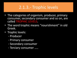 2.1.3.- Trophic levels
• The categories of organism, producer, primary
  consumer, secondary consumer and so on, are
  called TROPHIC LEVELS.
• The word trophic means “nourishment” in old
  Greek.
• Trophic levels:
   - Producer
   - Primary consumer
   - Secondary consumer
   - Terciary consumer …..
 