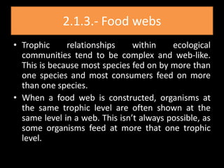 2.1.3.- Food webs
• Trophic     relationships     within    ecological
  communities tend to be complex and web-like.
  This is because most species fed on by more than
  one species and most consumers feed on more
  than one species.
• When a food web is constructed, organisms at
  the same trophic level are often shown at the
  same level in a web. This isn’t always possible, as
  some organisms feed at more that one trophic
  level.
 