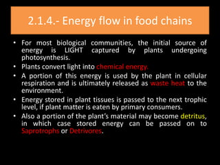 2.1.4.- Energy flow in food chains
• For most biological communities, the initial source of
  energy is LIGHT captured by plants undergoing
  photosynthesis.
• Plants convert light into chemical energy.
• A portion of this energy is used by the plant in cellular
  respiration and is ultimately released as waste heat to the
  environment.
• Energy stored in plant tissues is passed to the next trophic
  level, if plant matter is eaten by primary consumers.
• Also a portion of the plant’s material may become detritus,
  in which case stored energy can be passed on to
  Saprotrophs or Detrivores.
 