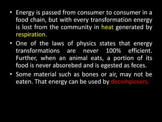 • Energy is passed from consumer to consumer in a
  food chain, but with every transformation energy
  is lost from the community in heat generated by
  respiration.
• One of the laws of physics states that energy
  transformations are never 100% efficient.
  Further, when an animal eats, a portion of its
  food is never absorebed and is egested as feces.
• Some material such as bones or air, may not be
  eaten. That energy can be used by decomposers.
 