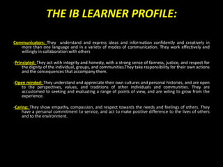 THE IB LEARNER PROFILE:

Communicators: They understand and express ideas and information confidently and creatively in
   more than one language and in a variety of modes of communication. They work effectively and
   willingly in collaboration with others

-Principled: They act with integrity and honesty, with a strong sense of fairness, justice, and respect for
     the dignity of the individual, groups, and communities.They take responsibility for their own actions
     and the consequences that accompany them.

-Open minded: They understand and appreciate their own cultures and personal histories, and are open
    to the perspectives, values, and traditions of other individuals and communities. They are
    accustomed to seeking and evaluating a range of points of view, and are wiling to grow from the
    experience.

-Caring: They show empathy, compassion, and respect towards the needs and feelings of others. They
    have a personal commitment to service, and act to make positive difference to the lives of others
    and to the environment.
 