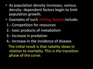 • As population density increases, various
  density- dependent factors begin to limit
  population growth.
• Examples of such limiting factors include:
 1.- Competition for resources
 2.- toxic products of metabolism
 3.- Increase in predation
 4.- Increase in the incidence of disease.
  The initial result is that natality slows in
  relation to mortality. This is the transition
  phase of the curve.
 