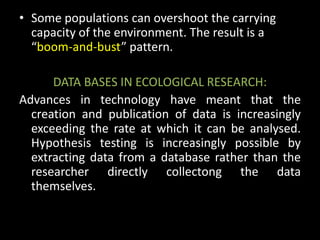 • Some populations can overshoot the carrying
  capacity of the environment. The result is a
  “boom-and-bust” pattern.

      DATA BASES IN ECOLOGICAL RESEARCH:
Advances in technology have meant that the
  creation and publication of data is increasingly
  exceeding the rate at which it can be analysed.
  Hypothesis testing is increasingly possible by
  extracting data from a database rather than the
  researcher directly collectong the data
  themselves.
 