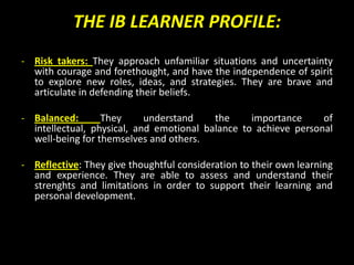 THE IB LEARNER PROFILE:
- Risk takers: They approach unfamiliar situations and uncertainty
  with courage and forethought, and have the independence of spirit
  to explore new roles, ideas, and strategies. They are brave and
  articulate in defending their beliefs.

- Balanced:       They      understand    the     importance     of
  intellectual, physical, and emotional balance to achieve personal
  well-being for themselves and others.

- Reflective: They give thoughtful consideration to their own learning
  and experience. They are able to assess and understand their
  strenghts and limitations in order to support their learning and
  personal development.
 