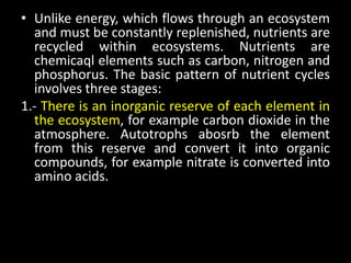 • Unlike energy, which flows through an ecosystem
  and must be constantly replenished, nutrients are
  recycled within ecosystems. Nutrients are
  chemicaql elements such as carbon, nitrogen and
  phosphorus. The basic pattern of nutrient cycles
  involves three stages:
1.- There is an inorganic reserve of each element in
  the ecosystem, for example carbon dioxide in the
  atmosphere. Autotrophs abosrb the element
  from this reserve and convert it into organic
  compounds, for example nitrate is converted into
  amino acids.
 