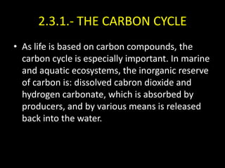 2.3.1.- THE CARBON CYCLE
• As life is based on carbon compounds, the
  carbon cycle is especially important. In marine
  and aquatic ecosystems, the inorganic reserve
  of carbon is: dissolved cabron dioxide and
  hydrogen carbonate, which is absorbed by
  producers, and by various means is released
  back into the water.
 