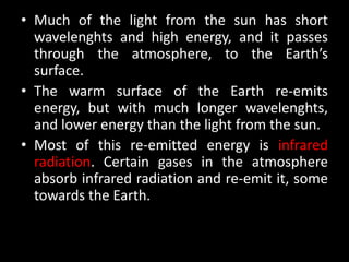 • Much of the light from the sun has short
  wavelenghts and high energy, and it passes
  through the atmosphere, to the Earth’s
  surface.
• The warm surface of the Earth re-emits
  energy, but with much longer wavelenghts,
  and lower energy than the light from the sun.
• Most of this re-emitted energy is infrared
  radiation. Certain gases in the atmosphere
  absorb infrared radiation and re-emit it, some
  towards the Earth.
 
