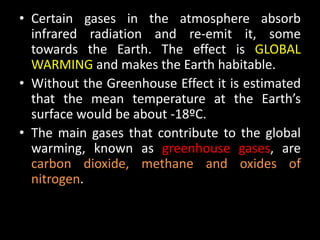 • Certain gases in the atmosphere absorb
  infrared radiation and re-emit it, some
  towards the Earth. The effect is GLOBAL
  WARMING and makes the Earth habitable.
• Without the Greenhouse Effect it is estimated
  that the mean temperature at the Earth’s
  surface would be about -18ºC.
• The main gases that contribute to the global
  warming, known as greenhouse gases, are
  carbon dioxide, methane and oxides of
  nitrogen.
 