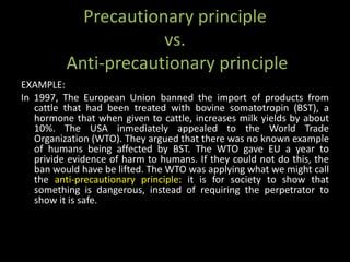 Precautionary principle
                      vs.
          Anti-precautionary principle
EXAMPLE:
In 1997, The European Union banned the import of products from
   cattle that had been treated with bovine somatotropin (BST), a
   hormone that when given to cattle, increases milk yields by about
   10%. The USA inmediately appealed to the World Trade
   Organization (WTO). They argued that there was no known example
   of humans being affected by BST. The WTO gave EU a year to
   privide evidence of harm to humans. If they could not do this, the
   ban would have be lifted. The WTO was applying what we might call
   the anti-precautionary principle: it is for society to show that
   something is dangerous, instead of requiring the perpetrator to
   show it is safe.
 