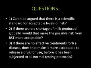 QUESTIONS:
• 1) Can it be argued that there is a scientific
  standard for acceptable levels of risk?
• 2) If there were a shortage of milk produced
  globally, would that make the possible risk from
  BST more acceptable?
• 3) If there are no effective treatments forb a
  disease, does that make it more acceptable to
  release a drug for use, before it has been
  subjected to all normal testing protocols?
 