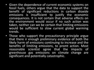 • Given the dependence of current economic systems on
  fossil fuels, others argue that the data to support the
  benefit of significant reductions in carbon dioxide
  emissions is insufficient to justify the economic
  consequences. It is not certain that adverse effects on
  the environment would occur if no such action was
  taken, neither can we be certain that limiting emissions
  would be sufficient to slow current global warming
  trends.
• Those who support the precautionary principle argue
  that there ir enough preliminary evidence of both the
  likely harm of emissions continuing to increase and the
  benefits of limiting emissions, to promt action. Most
  reasonable scientist agree that the impacts of
  greenhouse gas emissions on climate change are
  significant and potentially catastrophic.
 