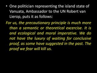 • One politician representing the island state of
  Vanuata, Ambassador to the UN Robert van
  Lierop, puts it as follows:
For us, the precautionary principle is much more
  than a semantic or theoretical excercise. It is
  and ecological and moral imperative. We do
  not have the luxury of waiting for conclusive
  proof, as some have suggested in the past. The
  proof we fear will kill us.
 