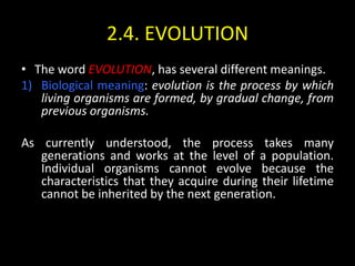 2.4. EVOLUTION
• The word EVOLUTION, has several different meanings.
1) Biological meaning: evolution is the process by which
   living organisms are formed, by gradual change, from
   previous organisms.

As currently understood, the process takes many
   generations and works at the level of a population.
   Individual organisms cannot evolve because the
   characteristics that they acquire during their lifetime
   cannot be inherited by the next generation.
 