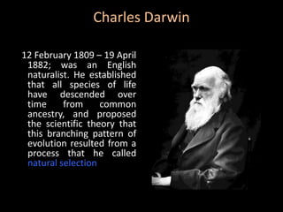 Charles Darwin

12 February 1809 – 19 April
 1882; was an English
 naturalist. He established
 that all species of life
 have descended over
 time     from     common
 ancestry, and proposed
 the scientific theory that
 this branching pattern of
 evolution resulted from a
 process that he called
 natural selection
 