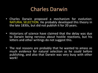 Charles Darwin
• Charles Darwin proposed a mechanism for evolution:
  NATURAL SELECTION. He probably developed this theory in
  the late 1830s, but did not publish it for 20 years.

• Historians of science have claimed that the delay was due
  to Darwin being nervous about hostile reactions, but his
  letters and other writings do not suggest this.

• The real reasons are probably that he wanted to amass as
  much evidence for natural selection as he could before
  publishing, and also that Darwin was very busy with other
  work!
 