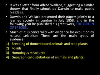 • It was a letter from Alfred Wallace, suggesting a similar
  theory, that finally stimulated Darwin to make public
  his ideas.
• Darwin and Wallace presented their papers jointly to a
  learned society in London in July 1858, and in the
  following year he published his great work, THE ORIGIN
  OF SPECIES.
• Much of it, is concerned with evidence for evolution by
  natural selection: These are the main types of
  evidence:
1) Breeding of domesticated animals and crop plants
2) Fossils
3) Homologus structures
4) Geographical distribution of animals and plants.
 