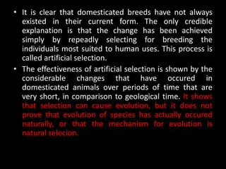 • It is clear that domesticated breeds have not always
  existed in their current form. The only credible
  explanation is that the change has been achieved
  simply by repeadly selecting for breeding the
  individuals most suited to human uses. This process is
  called artificial selection.
• The effectiveness of artificial selection is shown by the
  considerable changes that have occured in
  domesticated animals over periods of time that are
  very short, in comparison to geological time. It shows
  that selection can cause evolution, but it does not
  prove that evolution of species has actually occured
  naturally, or that the mechanism for evolution is
  natural selecion.
 
