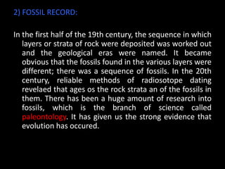 2) FOSSIL RECORD:

In the first half of the 19th century, the sequence in which
   layers or strata of rock were deposited was worked out
   and the geological eras were named. It became
   obvious that the fossils found in the various layers were
   different; there was a sequence of fossils. In the 20th
   century, reliable methods of radiosotope dating
   revelaed that ages os the rock strata an of the fossils in
   them. There has been a huge amount of research into
   fossils, which is the branch of science called
   paleontology. It has given us the strong evidence that
   evolution has occured.
 