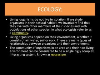 ECOLOGY:
• Living organisms do not live in isolation. If we study
  organisms in their natural habitat, we invariably find that
  they live with other members of their species and with
  populations of other species, in what ecologists refer to as
  a community.
• Living organisms depend on their environment, whether it
  consists of air, water, soil or rock. There are many types of
  relationships between organisms and their environment.
• The community of organisms in an area and their non-living
  environment can be considered to be a single higly complex
  interacting system, known as ecosystem
 