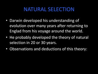 NATURAL SELECTION
• Darwin developed his understanding of
  evolution over many years after returning to
  Englad from his voyage around the world.
• He probably developed the theory of natural
  selection in 20 or 30 years.
• Observations and deductions of this theory:
 