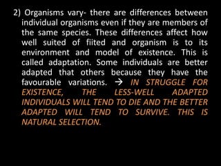 2) Organisms vary- there are differences between
  individual organisms even if they are members of
  the same species. These differences affect how
  well suited of fiited and organism is to its
  environment and model of existence. This is
  called adaptation. Some individuals are better
  adapted that others because they have the
  favourable variations.  IN STRUGGLE FOR
  EXISTENCE,      THE     LESS-WELL       ADAPTED
  INDIVIDUALS WILL TEND TO DIE AND THE BETTER
  ADAPTED WILL TEND TO SURVIVE. THIS IS
  NATURAL SELECTION.
 