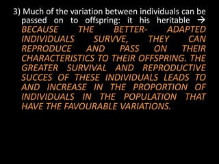 3) Much of the variation between individuals can be
  passed on to offspring: it his heritable 
  BECAUSE     THE    BETTER-     ADAPTED
  INDIVIDUALS    SURVVE,     THEY    CAN
  REPRODUCE AND PASS ON THEIR
  CHARACTERISTICS TO THEIR OFFSPRING. THE
  GREATER SURVIVAL AND REPRODUCTIVE
  SUCCES OF THESE INDIVIDUALS LEADS TO
  AND INCREASE IN THE PROPORTION OF
  INDIVIDUALS IN THE POPULATION THAT
  HAVE THE FAVOURABLE VARIATIONS.
 