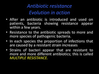 Antibiotic resistance
             Evolution in action
• After an antibiotic is introduced and used on
  patients, bacteria showing resistance appear
  within a few years.
• Resistance to the antibiotic spreads to more and
  more species of pathogenic bacteria.
• In each species the proportion of infections that
  are caused by a resistant strain increases
• Strains of bacteri appear that are resistant to
  more and more different antibiotics; this is called
  MULTIPLE RESISTANCE.
 