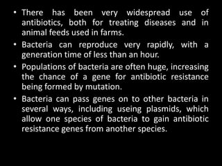 • There has been very widespread use of
  antibiotics, both for treating diseases and in
  animal feeds used in farms.
• Bacteria can reproduce very rapidly, with a
  generation time of less than an hour.
• Populations of bacteria are often huge, increasing
  the chance of a gene for antibiotic resistance
  being formed by mutation.
• Bacteria can pass genes on to other bacteria in
  several ways, including useing plasmids, which
  allow one species of bacteria to gain antibiotic
  resistance genes from another species.
 