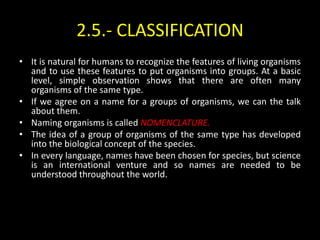 2.5.- CLASSIFICATION
• It is natural for humans to recognize the features of living organisms
  and to use these features to put organisms into groups. At a basic
  level, simple observation shows that there are often many
  organisms of the same type.
• If we agree on a name for a groups of organisms, we can the talk
  about them.
• Naming organisms is called NOMENCLATURE.
• The idea of a group of organisms of the same type has developed
  into the biological concept of the species.
• In every language, names have been chosen for species, but science
  is an international venture and so names are needed to be
  understood throughout the world.
 