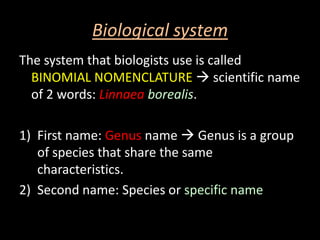 Biological system
The system that biologists use is called
  BINOMIAL NOMENCLATURE  scientific name
  of 2 words: Linnaea borealis.

1) First name: Genus name  Genus is a group
   of species that share the same
   characteristics.
2) Second name: Species or specific name
 
