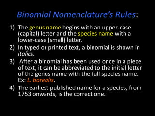 Binomial Nomenclature’s Rules:
1) The genus name begins with an upper-case
   (capital) letter and the species name with a
   lower-case (small) letter.
2) In typed or printed text, a binomial is shown in
   italics.
3) After a binomial has been used once in a piece
   of text, it can be abbreviated to the initial letter
   of the genus name with the full species name.
   Ex: L. borealis.
4) The earliest published name for a species, from
   1753 onwards, is the correct one.
 