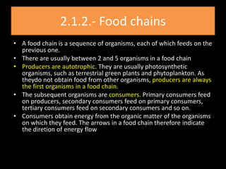 2.1.2.- Food chains
• A food chain is a sequence of organisms, each of which feeds on the
  previous one.
• There are usually between 2 and 5 organisms in a food chain
• Producers are autotrophic. They are usually photosynthetic
  organisms, such as terrestrial green plants and phytoplankton. As
  theydo not obtain food from other organisms, producers are always
  the first organisms in a food chain.
• The subsequent organisms are consumers. Primary consumers feed
  on producers, secondary consumers feed on primary consumers,
  tertiary consumers feed on secondary consumers and so on.
• Consumers obtain energy from the organic matter of the organisms
  on which they feed. The arrows in a food chain therefore indicate
  the diretion of energy flow
 