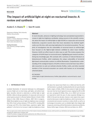 Ecology and Evolution. 2018;8:11337–11358. ﻿  | 11337
www.ecolevol.org
1 | INTRODUCTION
Localized illumination of nocturnal landscapes by anthropogenic
sources of light such as street lamps, path lights, and vehicle head‐
lights, hereafter referred to collectively as artificial light at night
(ALAN), is likely to disrupt populations of crepuscular and nocturnal
animal species present in affected habitats (Davies  Smyth, 2018;
Gaston  Holt, 2018; Navara  Nelson, 2007; Rich  Longcore,
2006). Recent global surveys of night sky brightness have concluded
that 23% of land surfaces between 75°N and 60°S, including 88%
of Europe and 47% of the United States, experience nightly “light
pollution” in the form of an increase in night sky brightness at least
8% above the natural level (Falchi et al., 2016) and that this artifi‐
cial illumination is gradually invading biodiversity hot spots (Guetté,
Godet, Juigner,  Robin, 2018). A meta‐analysis of night sky bright‐
ness over time has found regional increases ranging from 0% to 20%
per year, averaging 6% (Hölker, Moss, et al., 2010). Such increases
are expected to match the pace of urban expansion (Elvidge et al.,
2014). In the past two decades, however, some regions have experi‐
enced net decreases in night sky brightness, which may be due to en‐
vironmental and economic incentives to reduce ALAN, as well as to
technological innovations such as shielded lights that mitigate light
trespass by restricting artificial illumination to desired areas (Bennie,
Davies, Duffy, Inger,  Gaston, 2014, but see Kyba et al., 2017).
Received: 17 June 2018 | Accepted: 14 July 2018
DOI: 10.1002/ece3.4557
R E V I E W
The impact of artificial light at night on nocturnal insects: A
review and synthesis
Avalon C. S. Owens | Sara M. Lewis
This is an open access article under the terms of the Creative Commons Attribution License, which permits use, distribution and reproduction in any medium,
provided the original work is properly cited.
© 2018 The Authors. Ecology and Evolution published by John Wiley  Sons Ltd.
Department of Biology, Tufts University,
Medford, Massachusetts
Correspondence
Avalon C. S. Owens, Department of Biology,
Tufts University, Medford, MA.
Email: avalon.owens@tufts.edu
Funding information
Tufts University; Zoological Lighting
Institute
Abstract
In recent decades, advances in lighting technology have precipitated exponential in‐
creases in night sky brightness worldwide, raising concerns in the scientific commu‐
nity about the impact of artificial light at night (ALAN) on crepuscular and nocturnal
biodiversity. Long‐term records show that insect abundance has declined signifi‐
cantly over this time, with worrying implications for terrestrial ecosystems. The ma‐
jority of investigations into the vulnerability of nocturnal insects to artificial light
have focused on the flight‐to‐light behavior exhibited by select insect families.
However, ALAN can affect insects in other ways as well. This review proposes five
categories of ALAN impact on nocturnal insects, highlighting past research and iden‐
tifying key knowledge gaps. We conclude with a summary of relevant literature on
bioluminescent fireflies, which emphasizes the unique vulnerability of terrestrial
light‐based communication systems to artificial illumination. Comprehensive under‐
standing of the ecological impacts of ALAN on diverse nocturnal insect taxa will en‐
able researchers to seek out methods whereby fireflies, moths, and other essential
members of the nocturnal ecosystem can coexist with humans on an increasingly
urbanized planet.
K E Y W O R D S
artificial light at night, bioluminescence, fireflies, light pollution, nocturnal insects, visual
ecology
 