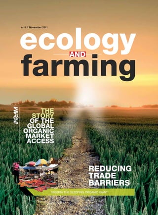 ecology
nr 5 // November 2011




farming
                                  AND




      THE
   STORY
   OF THE
  GLOBAL
 ORGANIC
 MARKET
  ACCESS



                                              REDUCING
                                              TRADE
                                              BARRIERS
                        NIGERIA THE SLEEPING ORGANIC GIANT
 