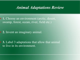 Animal Adaptations Review 
● 1. Choose an environment (arctic, desert, 
swamp, forest, ocean, river, field etc.) 
● 2. Invent an imaginary animal. 
● 3. Label 3 adaptations that allow that animal 
to live in its environment. 
 