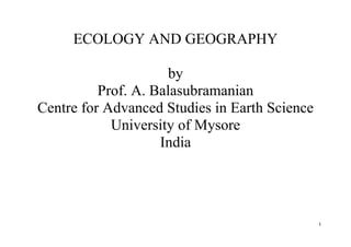 1
ECOLOGY AND GEOGRAPHY
by
Prof. A. Balasubramanian
Centre for Advanced Studies in Earth Science
University of Mysore
India
 