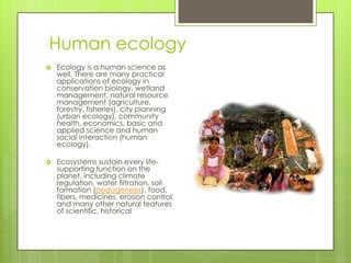 Human ecology
   Ecology is a human science as
    well. There are many practical
    applications of ecology in
    conservation biology, wetland
    management, natural resource
    management (agriculture,
    forestry, fisheries), city planning
    (urban ecology), community
    health, economics, basic and
    applied science and human
    social interaction (human
    ecology).

   Ecosystems sustain every life-
    supporting function on the
    planet, including climate
    regulation, water filtration, soil
    formation (pedogenesis), food,
    fibers, medicines, erosion control,
    and many other natural features
    of scientific, historical
 