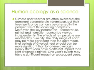 Human ecology as a science
   Climate and weather are often invoked as the
    dominant parameters in transmission, but their
    true significance can only be assessed in the
    perspective of this daunting complexity.
    Moreover, the key parameters – temperature,
    rainfall and humidity – cannot be viewed
    independently. The effects of temperature are
    modified by humidity. The daily range of each
    may be more significant than the daily mean.
    Brief periods of atypical heat or cold can be
    more significant than long-term averages.
    Heavy storms can have a different impact than
    light prolonged rainfall. One year’s events may
    have a significant impact on subsequent years.
 