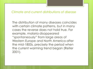 Climate and current distributions of disease


The distribution of many diseases coincides
with certain climate patterns, but in many
cases the reverse does not hold true. For
example, malaria disappeared
“spontaneously” from large areas of
Western Europe and North America after
the mid-1800s, precisely the period when
the current warming trend began (Reiter
2001).
 