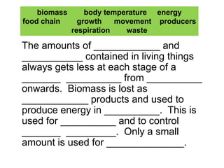 Copy and complete:
The amounts of ____________ and
___________ contained in living things
always gets less at each stage of a
_______ __________ from __________
onwards. Biomass is lost as
____________ products and used to
produce energy in __________. This is
used for __________ and to control
_______ _________. Only a small
amount is used for ______________.
biomass body temperature energy
food chain growth movement producers
respiration waste
 