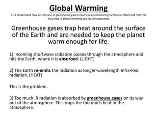 Global Warming
4.14 understand how an increase in greenhouse gases results in an enhanced greenhouse effect and that this
may lead to global warming and its consequences
Greenhouse gases trap heat around the surface
of the Earth and are needed to keep the planet
warm enough for life.
1) Incoming shortwave radiation passes through the atmosphere and
hits the Earth, where it is absorbed. (LIGHT)
2) The Earth re-emits the radiation as longer-wavelength Infra-Red
radiation. (HEAT)
This is the problem.
3) Too much IR radiation is absorbed by greenhouse gases on its way
out of the atmosphere. This traps the too much heat in the
atmosphere.
 