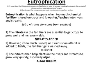 Eutrophication
4.15 understand the biological consequences of pollution of water by sewage, including increases in the number of
micro-organisms causing depletion of oxygen.
4.16 understand that eutrophication can result from leached minerals from fertiliser
Eutrophication is what happens when too much chemical
fertiliser is used on crops and it washes/leaches into rivers
and streams.
(also nitrates can come from sewage)
1) The nitrates in the fertilisers are essential to get crops to
grow well and increase yields.
NITRATES ADDED
2) However, if too much is used, or it rains soon after it is
added to fields, the fertiliser gets washed away.
RUN OFF
3) The nitrates then help plants in the rivers and streams to
grow very quickly, especially algae.
ALGAL BLOOM
 